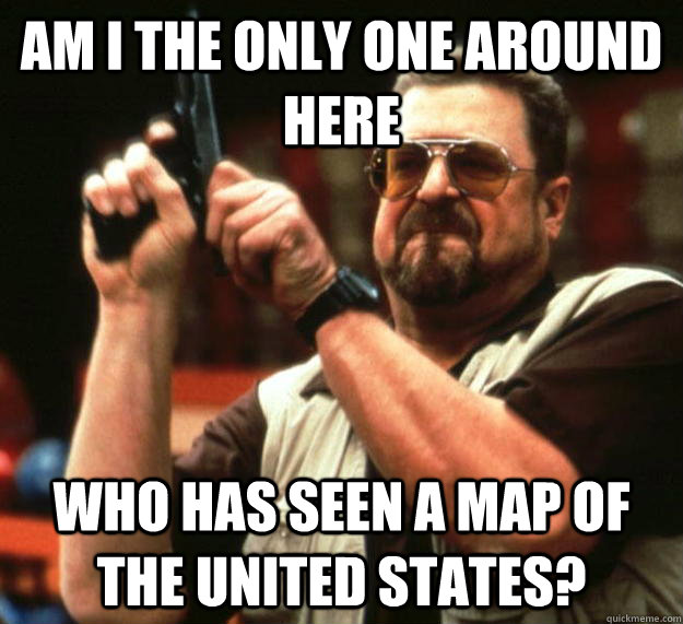 am I the only one around here Who has seen a map of the United States?  Angry Walter