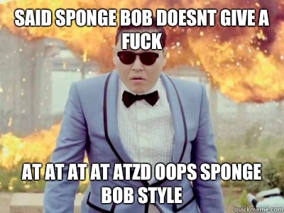 Said sponge bob doesnt give a fuck At at at at atzd oops sponge bob style  Gangnam Style