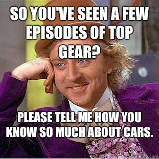 So you've seen a few episodes of Top Gear? Please tell me how you know so much about cars.   Condescending Wonka