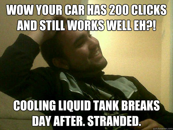 wow your car has 200 clicks and still works well eh?! cooling liquid tank breaks day after. stranded.  
