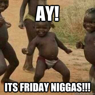 AY! Its Friday Niggas!!!  Its friday niggas
