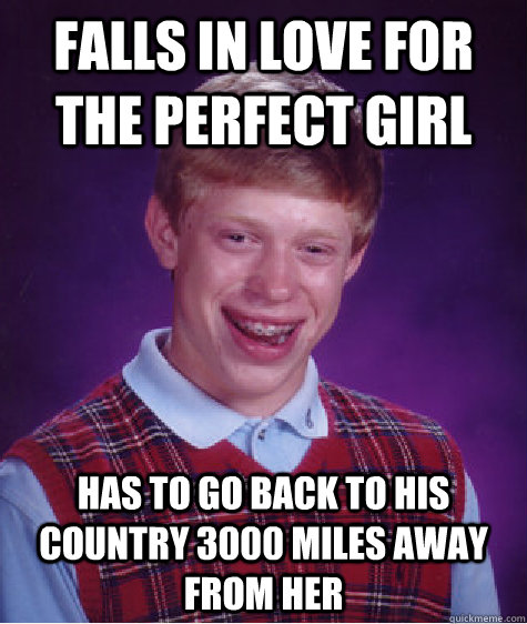 Falls in love for the perfect girl Has to go back to his country 3000 miles away from her  Bad Luck Brian
