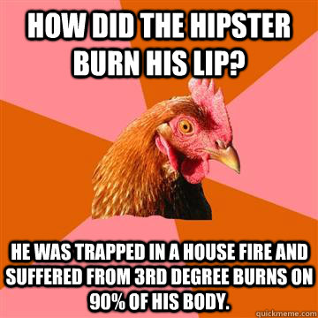 How did the hipster burn his lip? He was trapped in a house fire and suffered from 3rd degree burns on 90% of his body.  Anti-Joke Chicken
