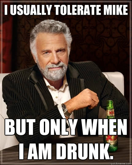 I usually tolerate mike But only when I am drunk.  The Most Interesting Man In The World