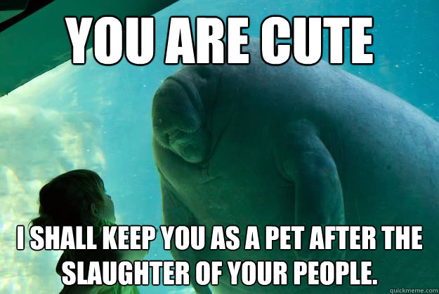 You are cute I shall keep you as a pet after the slaughter of your people.  Overlord Manatee