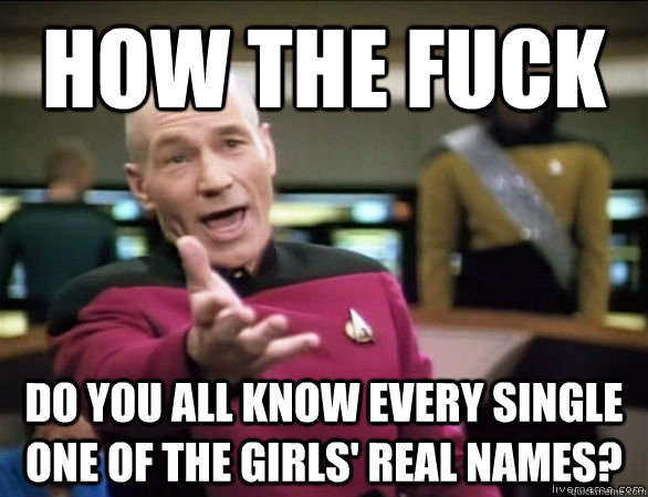 how the fuck do you all know every single one of the girls' real names?  Annoyed Picard HD