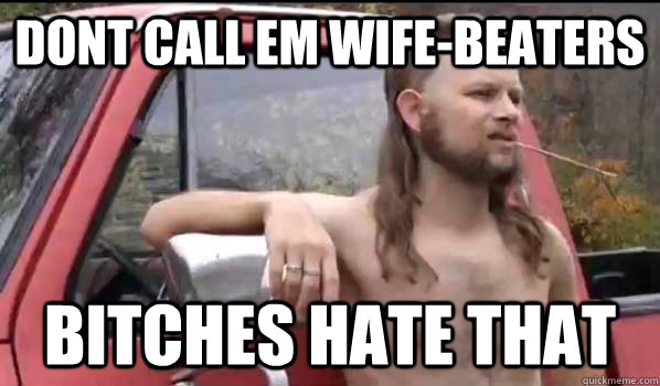 Dont call em wife-beaters bitches hate that  Almost Politically Correct Redneck