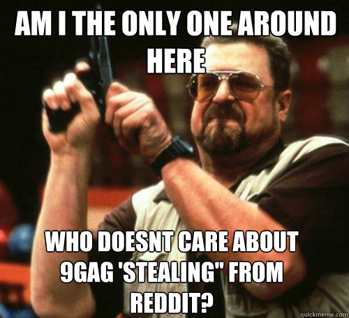AM I THE ONLY ONE AROUND
HERE WHO DOESNT CARE ABOUT 9GAG 'STEALING