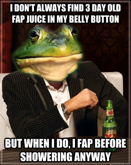 I don't always find 3 day old fap juice in my belly button but when i do, i fap before showering anyway  