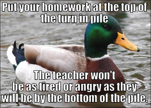 PUT YOUR HOMEWORK AT THE TOP OF THE TURN IN PILE THE TEACHER WON'T BE AS TIRED OR ANGRY AS THEY WILL BE BY THE BOTTOM OF THE PILE. Actual Advice Mallard