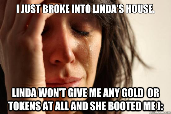 I just broke into Linda's house. Linda won't give me any gold  or tokens at all and she booted me ):  First World Problems