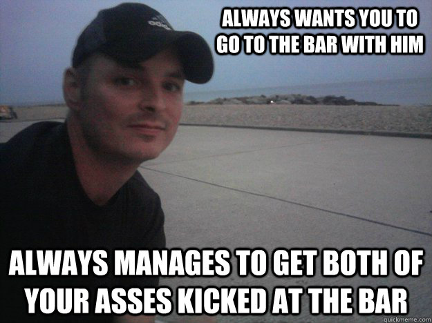 Always wants you to go to the bar with him Always manages to get both of your asses kicked at the bar  Annoying Friend