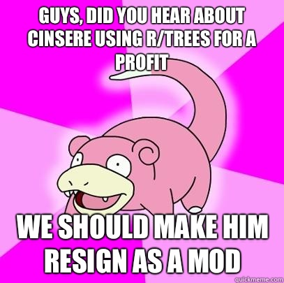 Guys, did you hear about cinsere Using r/trees for a profit We should make him resign as a mod  Slowpoke