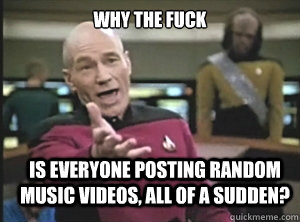 why the fuck is everyone posting random music videos, all of a sudden?  Annoyed Picard