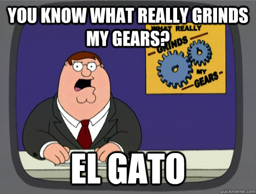 you know what really grinds my gears? El Gato  You know what really grinds my gears