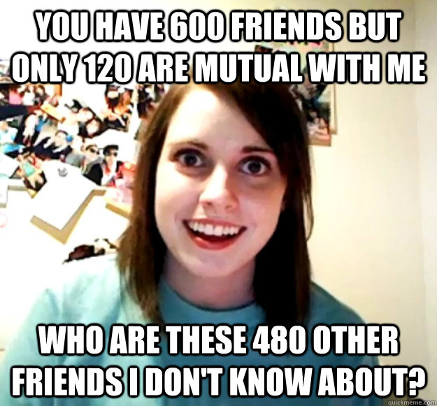 You have 600 friends but only 120 are mutual with me Who are these 480 other friends I don't know about?  Overly Attached Girlfriend