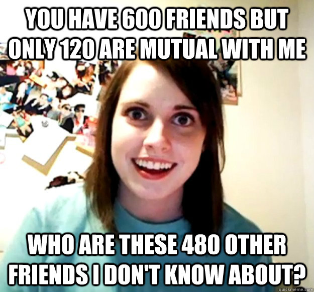 You have 600 friends but only 120 are mutual with me Who are these 480 other friends I don't know about? - You have 600 friends but only 120 are mutual with me Who are these 480 other friends I don't know about?  Overly Attached Girlfriend