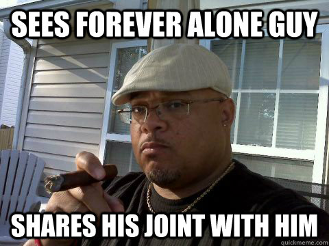 Sees forever alone guy Shares his joint with him  Ghetto Good Guy Greg