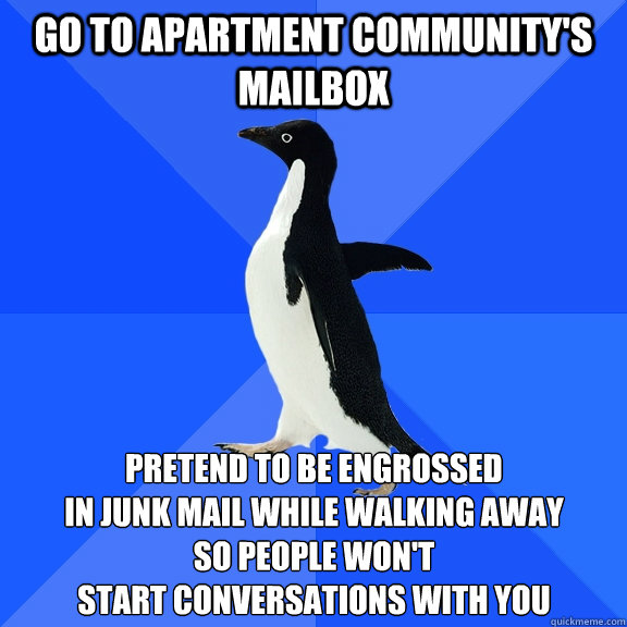 Go to apartment community's mailbox Pretend to be engrossed 
in junk mail while walking away
So people won't
start conversations with you  Socially Awkward Penguin