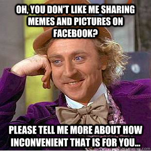 Oh, you don't like me sharing memes and pictures on facebook? Please tell me more about how inconvenient that is for you... - Oh, you don't like me sharing memes and pictures on facebook? Please tell me more about how inconvenient that is for you...  Condescending Wonka