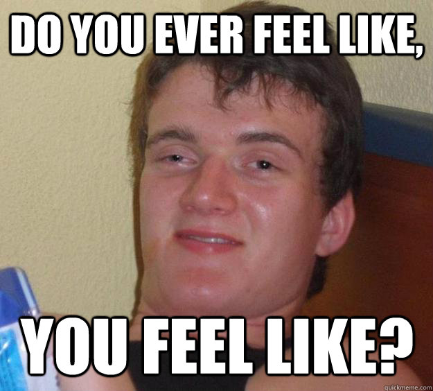 do you ever feel like, you feel like?  10 Guy