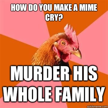How do you make a mime cry? Murder his whole family  Anti-Joke Chicken