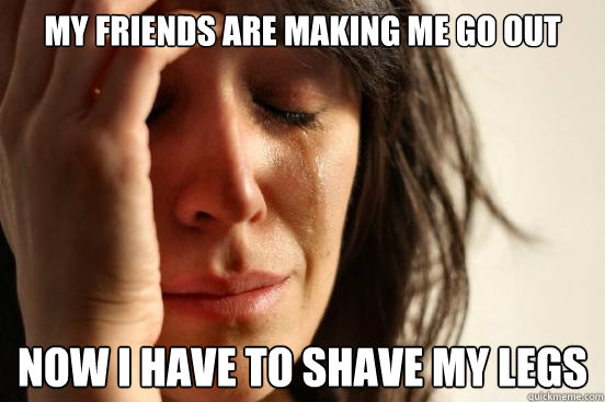 My friends are making me go out now I have to shave my legs  First World Problems
