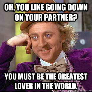 Oh, you like going down on your partner? You must be the greatest lover in the world.  Condescending Wonka