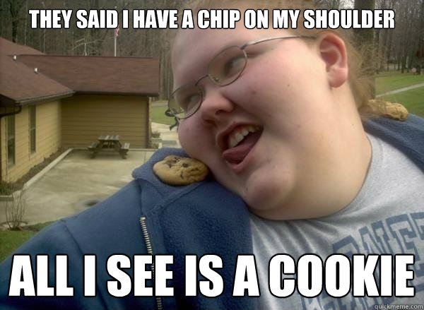 They said I have a chip on my shoulder All I see is a cookie  