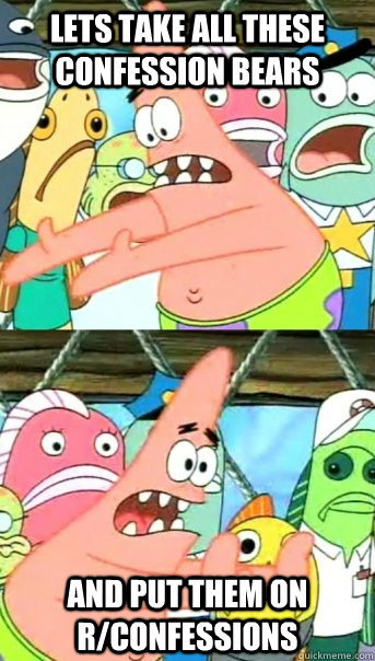 Lets take all these confession bears and put them on r/confessions  Push it somewhere else Patrick