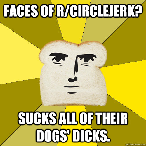 Faces of r/circlejerk? Sucks all of their dogs' dicks.  Breadfriend