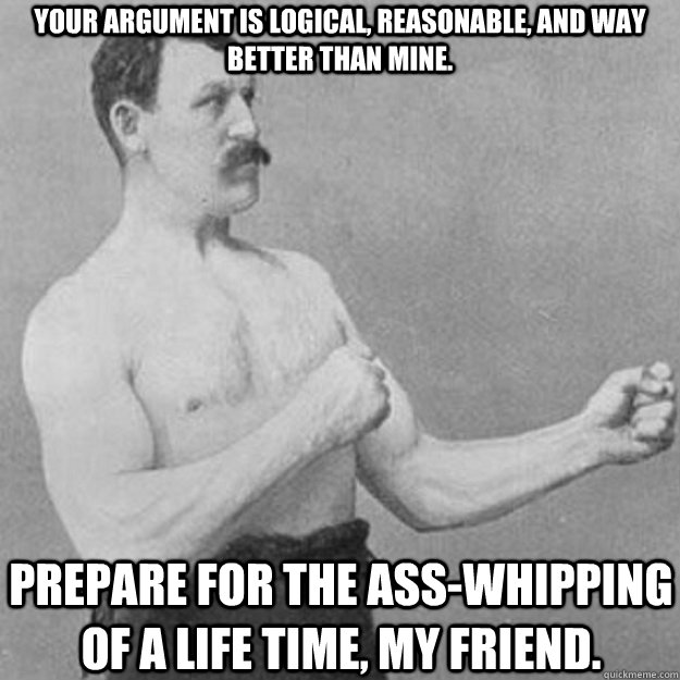Your argument is logical, reasonable, and way better than mine. Prepare for the ass-whipping of a life time, my friend.  overly manly man