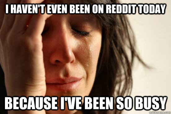 I haven't even been on reddit today Because i've been so busy  First World Problems