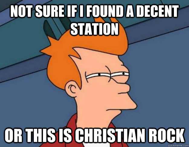 not sure if I found a decent station or this is christian rock  NOT SURE IF IM HUNGRY or JUST BORED