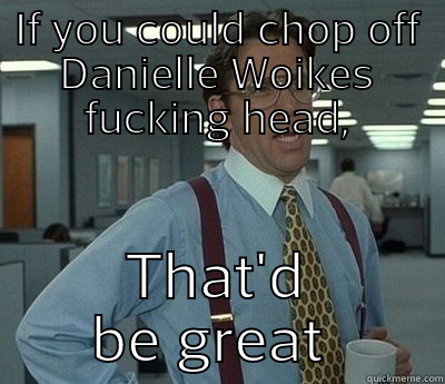 IF YOU COULD CHOP OFF DANIELLE WOIKES FUCKING HEAD, THAT'D BE GREAT  Bill Lumbergh