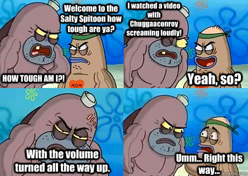 Welcome to the Salty Spitoon how tough are ya? HOW TOUGH AM I?! I watched a video with Chuggaaconroy screaming loudly! With the volume turned all the way up. Umm... Right this way... Yeah, so?  Salty Spitoon How Tough Are Ya