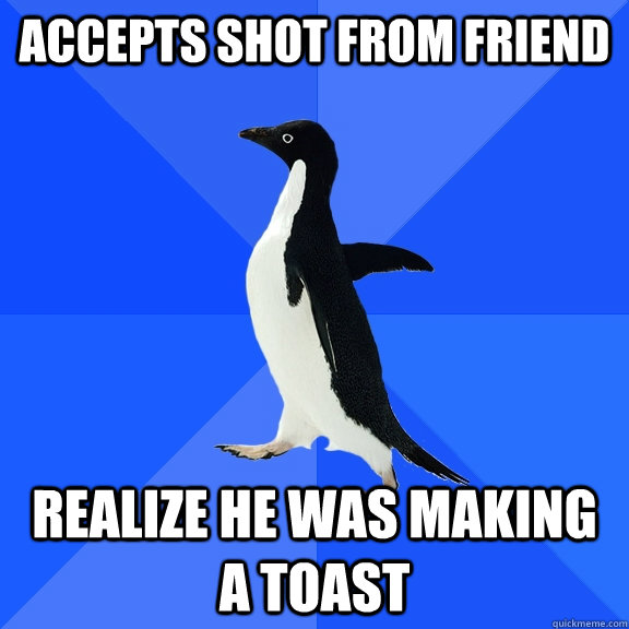 Accepts shot from friend realize he was making a toast  Socially Awkward Penguin