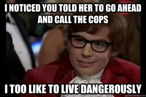 I noticed you told her to go ahead and call the cops i too like to live dangerously  Dangerously - Austin Powers