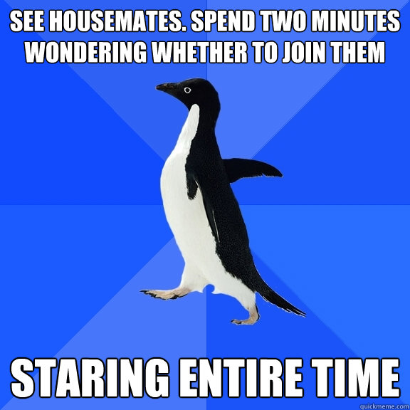 See housemates. Spend two minutes wondering whether to join them STARING ENTIRE TIME  Socially Awkward Penguin