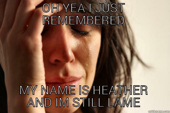 OH YEA I JUST REMEMBERED MY NAME IS HEATHER AND IM STILL LAME First World Problems