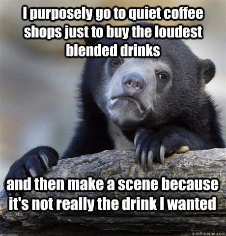 I purposely go to quiet coffee shops just to buy the loudest blended drinks and then make a scene because it's not really the drink I wanted  Confession Bear