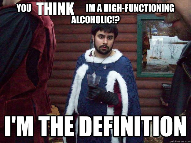 you                                 Im a High-functioning alcoholic!? I'm the definition think  Raging Alcoholic King