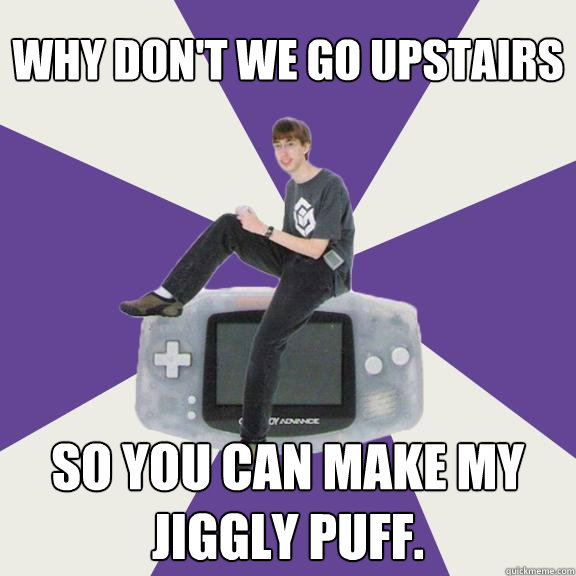 Why don't we go upstairs so you can make my jiggly puff.  Nintendo Norm