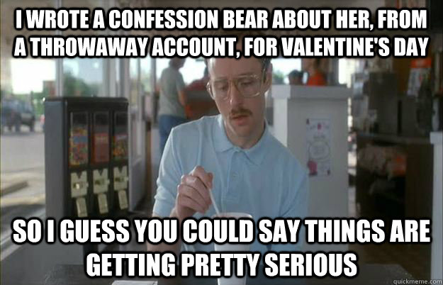 I wrote a confession bear about her, from a throwaway account, for valentine's day So i guess you could say things are getting pretty serious  Gettin Pretty Serious