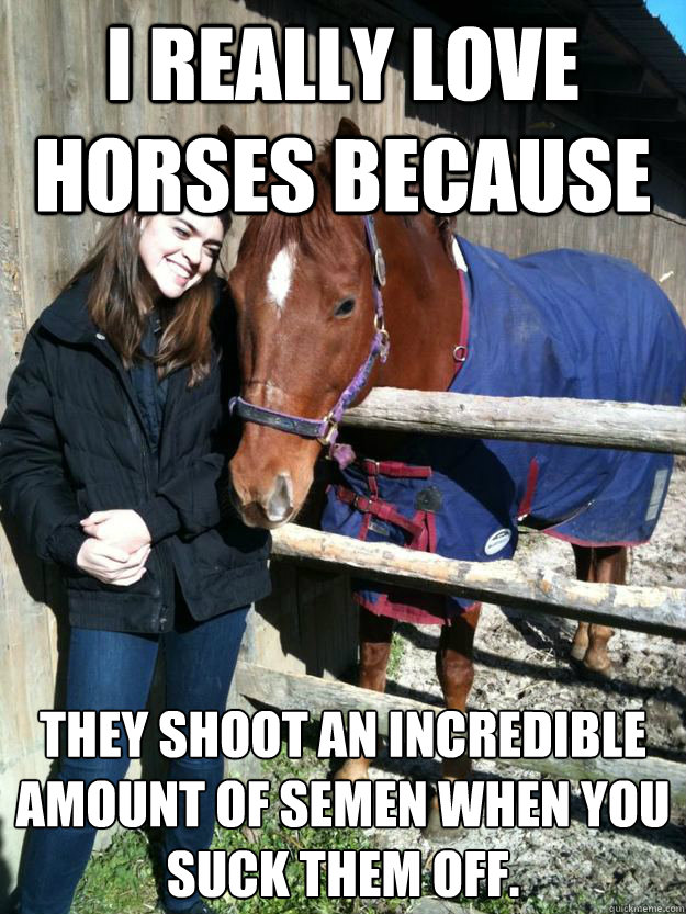 I really love horses because they shoot an incredible amount of semen when you suck them off. - I really love horses because they shoot an incredible amount of semen when you suck them off.  Sam Horse fuck