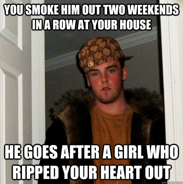 You smoke him out two weekends in a row at your house He goes after a girl who ripped your heart out  Scumbag Steve
