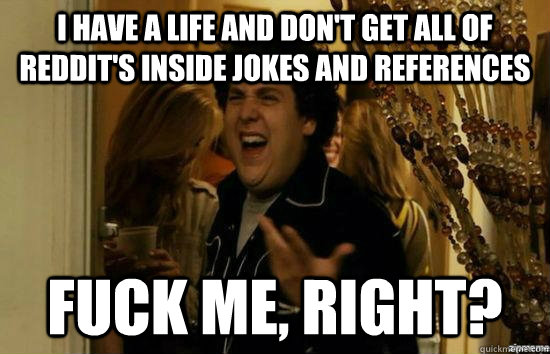 I have a life and don't get all of Reddit's inside jokes and references fuck me, right?  fuckmeright