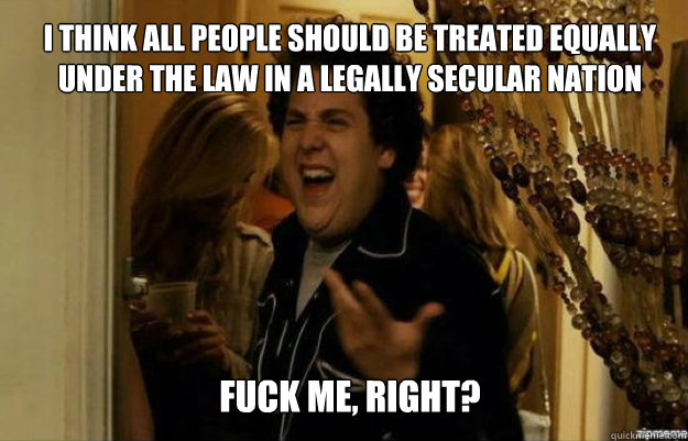 I think all people should be treated equally under the law in a legally secular nation FUCK ME, RIGHT?  fuck me right