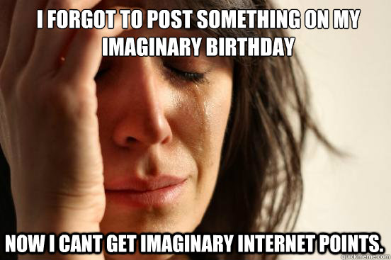 I forgot to post something on my imaginary birthday  Now I cant get imaginary internet points.  First World Problems