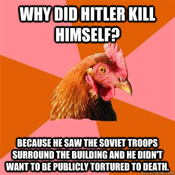 Why did Hitler kill himself? Because he saw the Soviet troops surround the building and he didn't want to be publicly tortured to death.  Anti-Joke Chicken